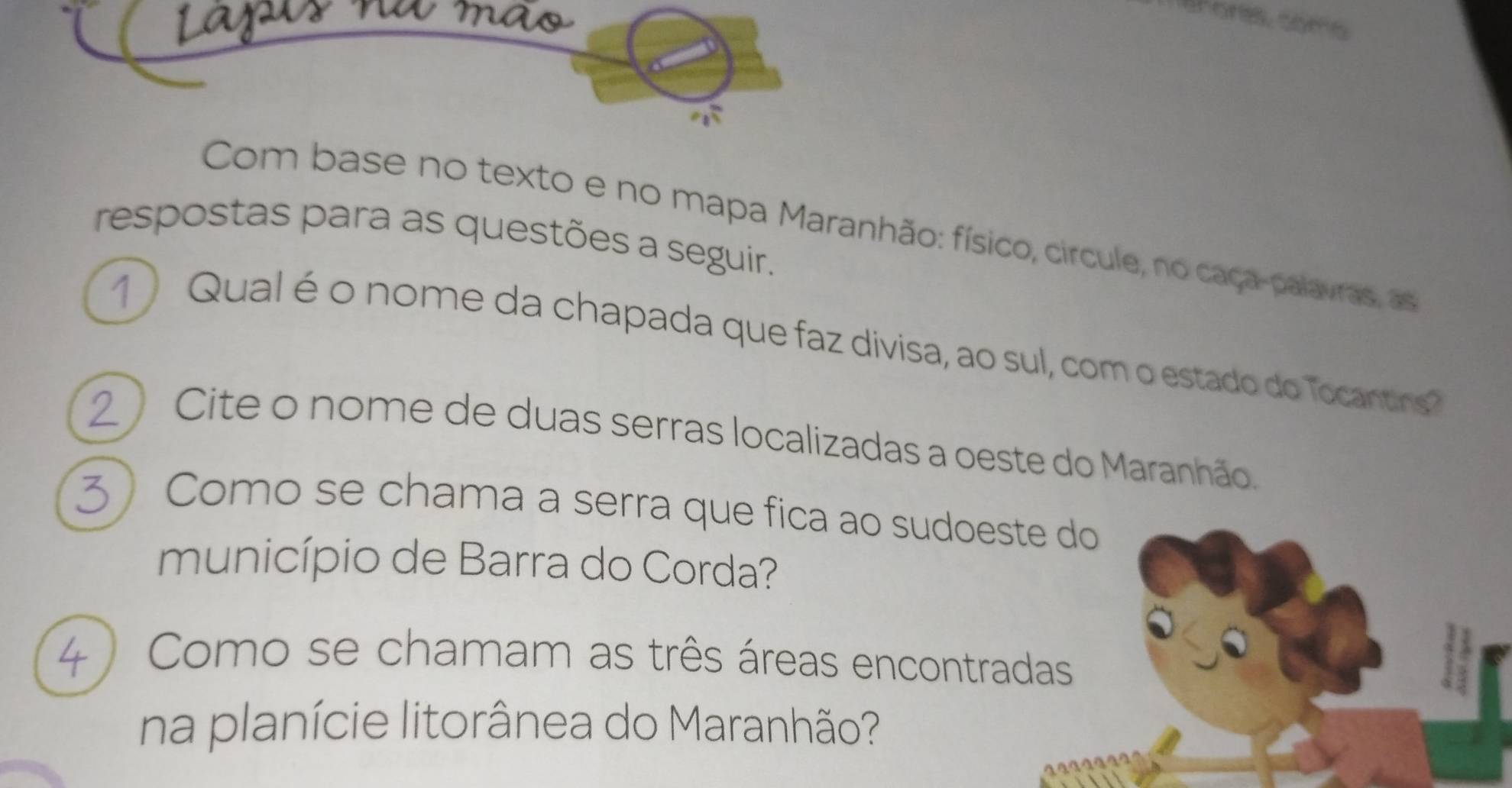 ones, como 
Com base no texto e no mapa Maranhão: físico, circule, no caça-palavras, as 
respostas para as questões a seguir. 
1  Qual é o nome da chapada que faz divisa, ao sul, com o estado do Tocantins? 
Cite o nome de duas serras localizadas a oeste do Maranhão. 
Como se chama a serra que fica ao sudoeste do 
município de Barra do Corda? 
Como se chamam as três áreas encontradas 
na planície litorânea do Maranhão?