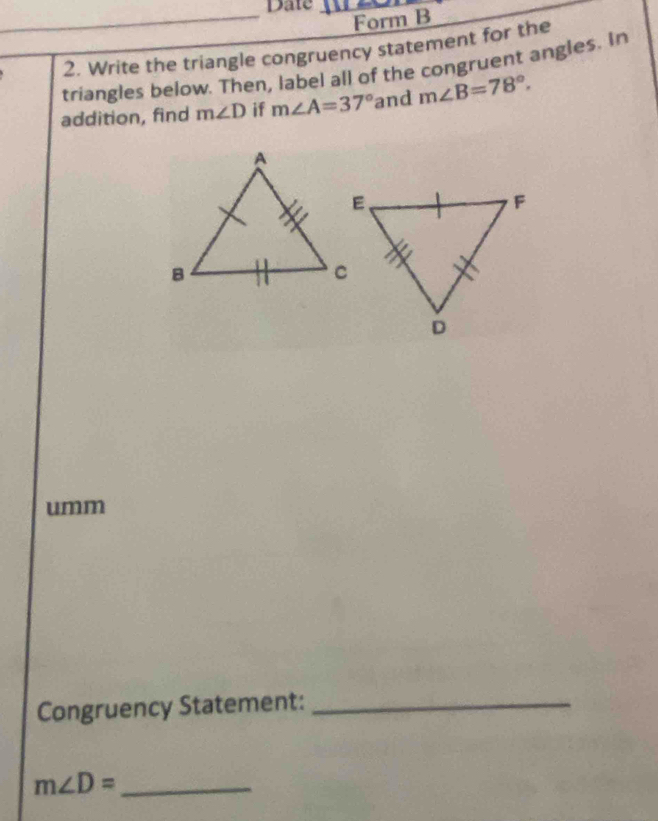 Date 
Form B 
2. Write the triangle congruency statement for the 
triangles below. Then, label all of the congruent angles. In 
addition, find m∠ D if m∠ A=37° and m∠ B=78°. 
umm 
Congruency Statement:_ 
_ m∠ D=