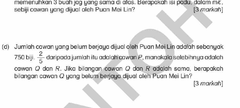 memenuhkan 3 buah jag yang sama di atas. Berapakah isi padu, dalam m, 
sebiji cawan yang dijual oleh Puan Mei Lin? [3 markah] 
(d) Jumlah cawan yang belum berjaya dijual oleh Puan Mei Lin adalah sebanyak
750 biji.  2/5  daripada jumlah itu adalah cawan P, manakala selebihnya adalah 
cawan Q dan R. Jika bilangan cawan Q dan R adalah sama, berapakah 
bilangan cawan Q yang belum berjaya dijual oleh Puan Mei Lin? 
[3 markah]