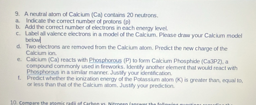 A neutral atom of Calcium (Ca) contains 20 neutrons. 
a. Indicate the correct number of protons (p) 
b. Add the correct number of electrons in each energy level. 
c. Label all valence electrons in a model of the Calcium. Please draw your Calcium model 
below 
d. Two electrons are removed from the Calcium atom. Predict the new charge of the 
Calcium ion. 
e. Calcium (Ca) reacts with Phosphorous (P) to form Calcium Phosphide (Ca3P2), a 
compound commonly used in fireworks. Identify another element that would react with 
Phosphorous in a similar manner. Justify your identification. 
f. Predict whether the ionization energy of the Potassium atom (K) is greater than, equal to, 
or less than that of the Calcium atom. Justify your prediction. 
10. Compare the atomic radii of Carbon vs. Nitrogen (answer the following gu