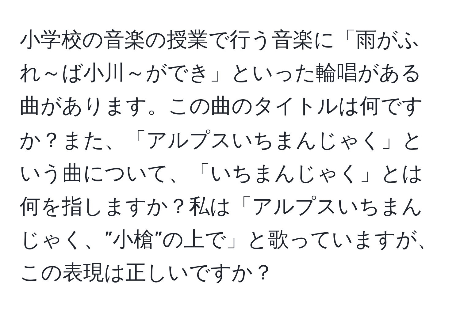 小学校の音楽の授業で行う音楽に「雨がふれ～ば小川～ができ」といった輪唱がある曲があります。この曲のタイトルは何ですか？また、「アルプスいちまんじゃく」という曲について、「いちまんじゃく」とは何を指しますか？私は「アルプスいちまんじゃく、”小槍”の上で」と歌っていますが、この表現は正しいですか？