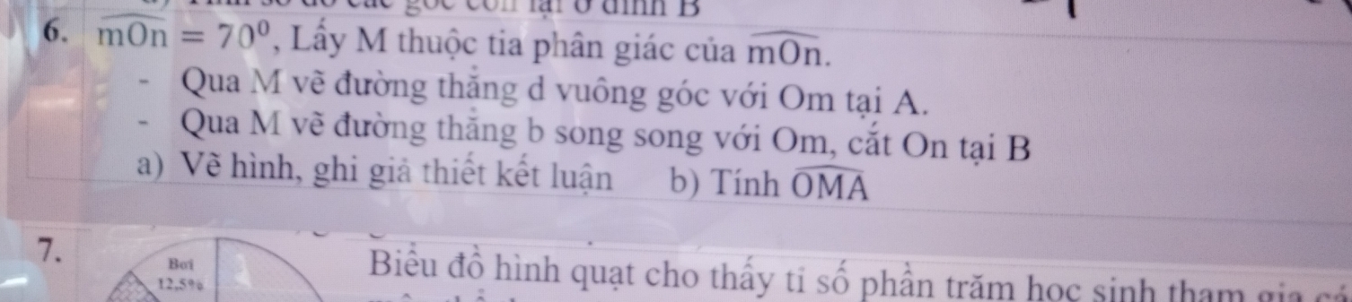 ở đm B 
6. widehat mOn=70° , Lấy M thuộc tia phân giác của overline mOn. 
- Qua M về đường thăng d vuông góc với Om tại A. 
- Qua M vẽ đường thăng b song song với Om, cắt On tại B
a) Vẽ hình, ghi giả thiết kết luận b) Tính widehat OMA
Bơi 
7. Biểu đồ hình quạt cho thấy ti shat o phần trăm học sinh tham gia cá
12,5%