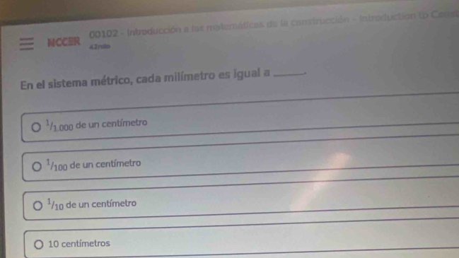 00102 - Introducción a las matemáticas de la construcción - Introductión (o Const 
NCCER 42yulo 
En el sistema métrico, cada milímetro es igual a _, 
*/ 1.000 de un centímetro 
_ 
_
¹/100 de un centímetro
_
¹/10 de un centímetro
_ 
_
10 centímetros