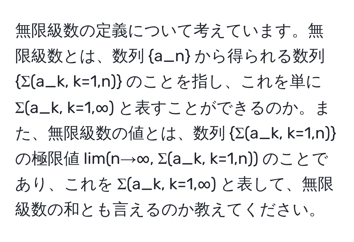 無限級数の定義について考えています。無限級数とは、数列 a_n から得られる数列 Σ(a_k, k=1,n) のことを指し、これを単に Σ(a_k, k=1,∞) と表すことができるのか。また、無限級数の値とは、数列 Σ(a_k, k=1,n) の極限値 lim(n→∞, Σ(a_k, k=1,n)) のことであり、これを Σ(a_k, k=1,∞) と表して、無限級数の和とも言えるのか教えてください。