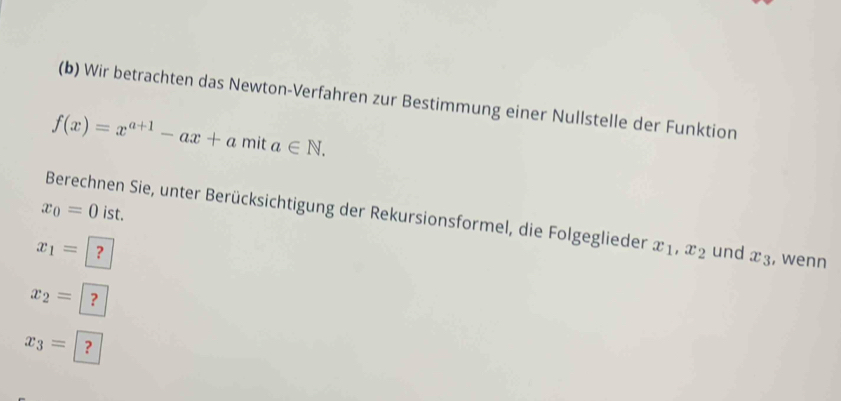 Wir betrachten das Newton-Verfahren zur Bestimmung einer Nullstelle der Funktion
f(x)=x^(a+1)-ax+a mit a∈ N.
x_0=0 ist. 
Berechnen Sie, unter Berücksichtigung der Rekursionsformel, die Folgeglieder x_1, x_2
x_1= ？ und x_3 , wenn
x_2= ?
x_3= ?