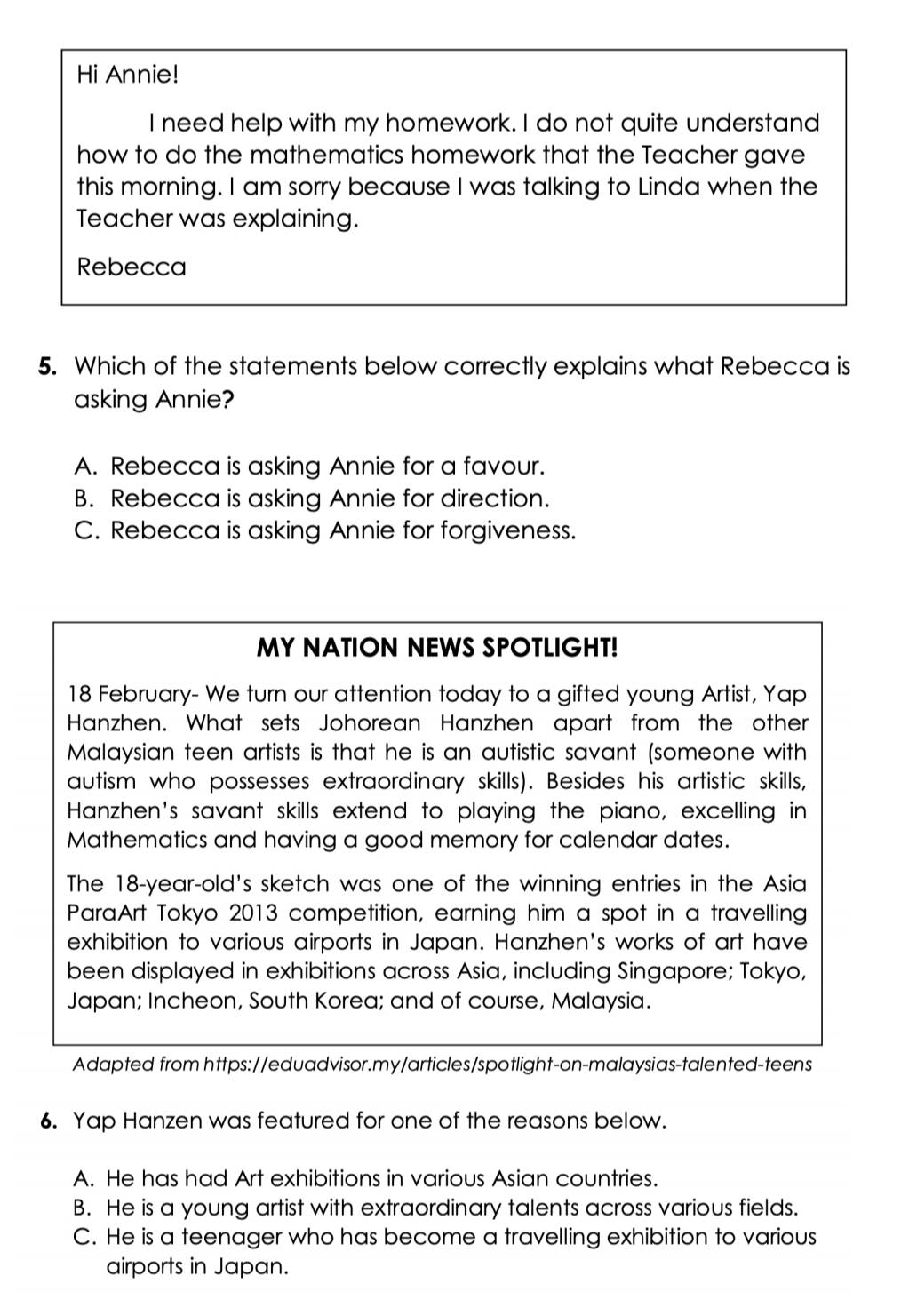 Hi Annie!
I need help with my homework. I do not quite understand
how to do the mathematics homework that the Teacher gave
this morning. I am sorry because I was talking to Linda when the
Teacher was explaining.
Rebecca
5. Which of the statements below correctly explains what Rebecca is
asking Annie?
A. Rebecca is asking Annie for a favour.
B. Rebecca is asking Annie for direction.
C. Rebecca is asking Annie for forgiveness.
MY NATION NEWS SPOTLIGHT!
18 February- We turn our attention today to a gifted young Artist, Yap
Hanzhen. What sets Johorean Hanzhen apart from the other
Malaysian teen artists is that he is an autistic savant (someone with
autism who possesses extraordinary skills). Besides his artistic skills,
Hanzhen's savant skills extend to playing the piano, excelling in
Mathematics and having a good memory for calendar dates.
The 18 -year-old's sketch was one of the winning entries in the Asia
ParaArt Tokyo 2013 competition, earning him a spot in a travelling
exhibition to various airports in Japan. Hanzhen's works of art have
been displayed in exhibitions across Asia, including Singapore; Tokyo,
Japan; Incheon, South Korea; and of course, Malaysia.
Adapted from https://eduadvisor.my/articles/spotlight-on-malaysias-talented-teens
6. Yap Hanzen was featured for one of the reasons below.
A. He has had Art exhibitions in various Asian countries.
B. He is a young artist with extraordinary talents across various fields.
C. He is a teenager who has become a travelling exhibition to various
airports in Japan.