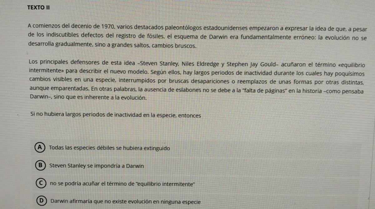 TEXTO II
A comienzos del decenio de 1970, varios destacados paleontólogos estadounidenses empezaron a expresar la idea de que, a pesar
de los indiscutibles defectos del registro de fósiles, el esquema de Darwin era fundamentalmente erróneo: la evolución no se
desarrolla gradualmente, sino a grandes saltos, cambios bruscos.
Los principales defensores de esta idea -Steven Stanley, Niles Eldredge y Stephen Jay Gould- acuñaron el término «equilibrio
intermitente» para describir el nuevo modelo. Según ellos, hay largos periodos de inactividad durante los cuales hay poquísimos
cambios visibles en una especie, interrumpidos por bruscas desapariciones o reemplazos de unas formas por otras distintas,
aunque emparentadas. En otras palabras, la ausencia de eslabones no se debe a la ''falta de páginas'' en la historia -como pensaba
Darwin-, sino que es inherente a la evolución.
Si no hubiera largos periodos de inactividad en la especie, entonces
(A ) Todas las especies débiles se hubiera extinguido
B Steven Stanley se impondría a Darwin
C ) no se podría acuñar el término de ''equilibrio intermitente''
(D ) Darwin afirmaría que no existe evolución en ninguna especie