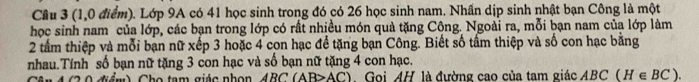 Cầu 3 (1,0 điểm). Lớp 9A có 41 học sinh trong đó có 26 học sinh nam. Nhần dịp sinh nhật bạn Công là một 
học sinh nam của lớp, các bạn trong lớp có rất nhiều món quả tặng Công. Ngoài ra, mỗi bạn nam của lớp làm 
2 tầm thiệp và mỗi bạn nữ xếp 3 hoặc 4 con hạc để tặng bạn Công. Biết số tấm thiệp và số con hạc bằng 
nhau.Tính số bạn nữ tặng 3 con hạc và số bạn nữ tặng 4 con hạc. 
n4 (2 0 điểm) Cho tam giác nhon ABC(AB>AC) Goi AH là đường cao của tam giác ABC(H∈ BC).