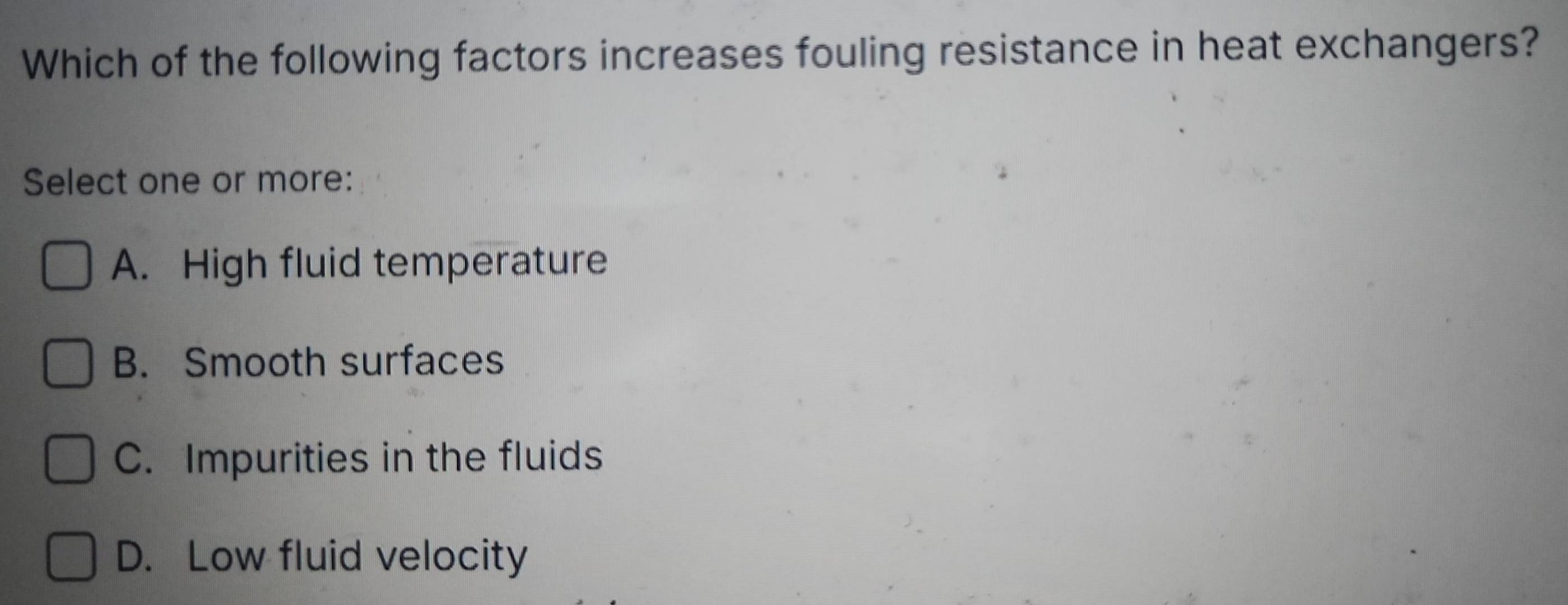 Which of the following factors increases fouling resistance in heat exchangers?
Select one or more:
A. High fluid temperature
B. Smooth surfaces
C. Impurities in the fluids
D. Low fluid velocity