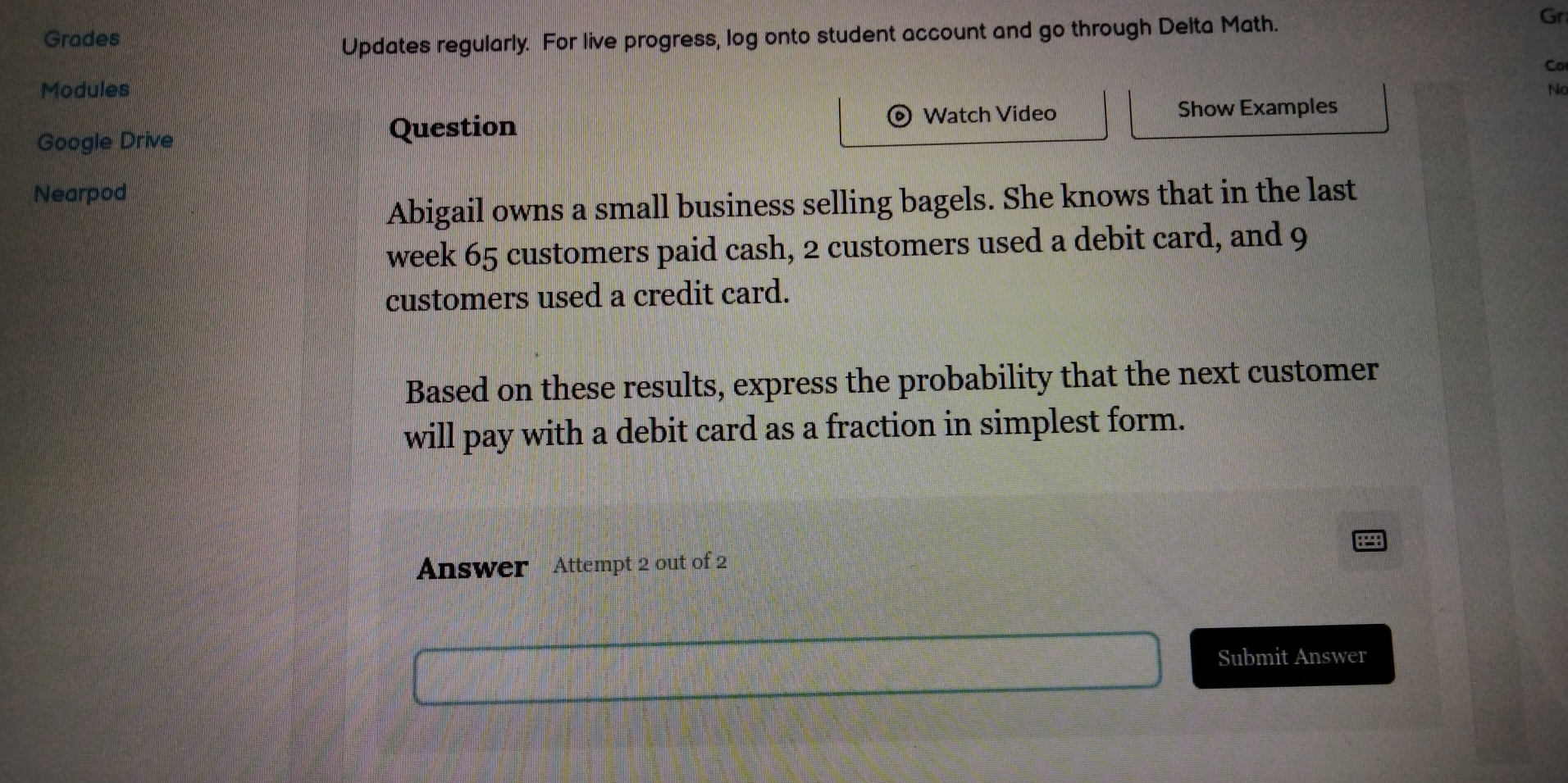 Grades 
Updates regularly. For live progress, log onto student account and go through Delta Math. 
Gr 
Co 
Modules No 
Google Drive 
Question Watch Video Show Examples 
Nearpod 
Abigail owns a small business selling bagels. She knows that in the last 
week 65 customers paid cash, 2 customers used a debit card, and 9
customers used a credit card. 
Based on these results, express the probability that the next customer 
will pay with a debit card as a fraction in simplest form. 
Answer Attempt 2 out of 2 
Submit Answer