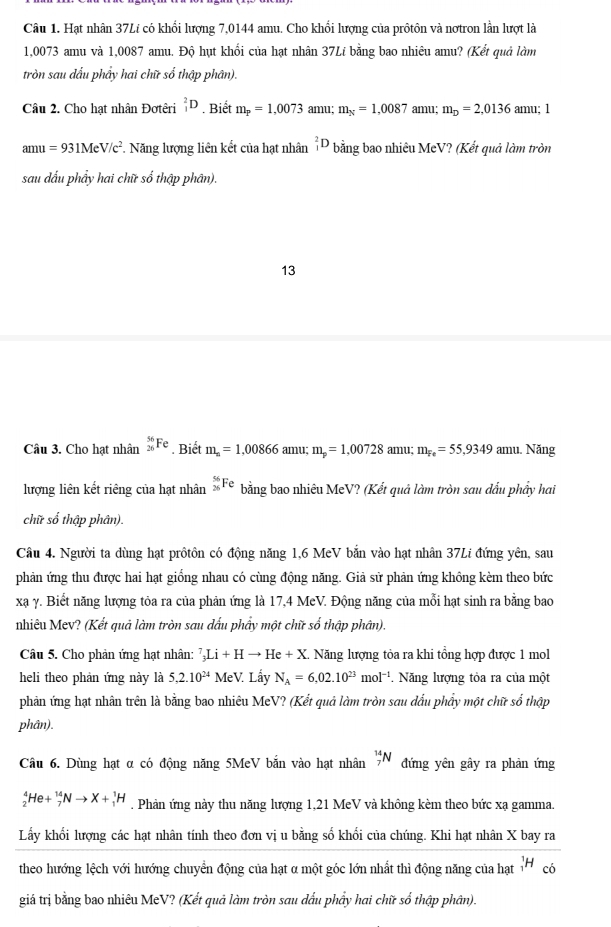 Hạt nhân 37Lí có khổi lượng 7,0144 amu. Cho khổi lượng của prôtôn và nơtron lần lượt là
1,0073 amu và 1,0087 amu. Độ hụt khổi của hạt nhân 37Li bằng bao nhiêu amu? (Kết quả làm
tròn sau đấu phẩy hai chữ số thập phân).
Câu 2. Cho hạt nhân Đơtêri _1^(2D. Biết m_p)=1,0073 amu; m_N=1,0087 amu; m_D=2,0136 amu; 1
amu=931MeV/c^2. Năng lượng liên kết của hạt nhân _1^(2D bằng bao nhiêu MeV? (Kết quả làm tròn
sau dấu phẩy hai chữ số thập phân).
13
Câu 3. Cho hạt nhân _(26)^(56)Fe. Biết m_n)=1,00866 amu; m_p=1,00728 amu; m_Fe=55,9349 amu. Năng
lượng liên kết riêng của hạt nhân _(26)^(56)Fe bằng bao nhiêu MeV? (Kết quả làm tròn sau đấu phầy hai
chữ số thập phân).
Câu 4. Người ta dùng hạt prôtôn có động năng 1,6 MeV bắn vào hạt nhân 37Li đứng yên, sau
phản ứng thu được hai hạt giống nhau có cùng động năng. Giả sử phản ứng không kèm theo bức
xa γ. Biết năng lượng tỏa ra của phản ứng là 17,4 MeV. Động năng của mỗi hạt sinh ra bằng bao
nhiêu Mev? (Kết quả làm tròn sau dấu phẩy một chữ số thập phân).
Câu 5. Cho phản ứng hạt nhân: ^7_3Li+Hto He+X Năng lượng tỏa ra khi tổng hợp được 1 mol
heli theo phản ứng này là 5,2.10^(24) MeV. Lẩy N_A=6,02.10^(23)mol^(-1).  Năng lượng tỏa ra của một
phản ứng hạt nhân trên là bằng bao nhiêu MeV? (Kết quả làm tròn sau dấu phẩy một chữ số thập
phân).
Câu 6. Dùng hạt α có động năng 5MeV bắn vào hạt nhân _7^(14)N đứng yên gây ra phản ứng
_2^4He+_7^(14)Nto X+_1^1H , Phản ứng này thu năng lượng 1,21 MeV và không kèm theo bức xạ gamma.
Lấy khối lượng các hạt nhân tính theo đơn vị u bằng số khối của chúng. Khi hạt nhân X bay ra
theo hướng lệch với hướng chuyển động của hạt α một góc lớn nhất thì động năng của hạt ;H có 'H
giá trị bằng bao nhiêu MeV? (Kết quả làm tròn sau dấu phầy hai chữ số thập phân).