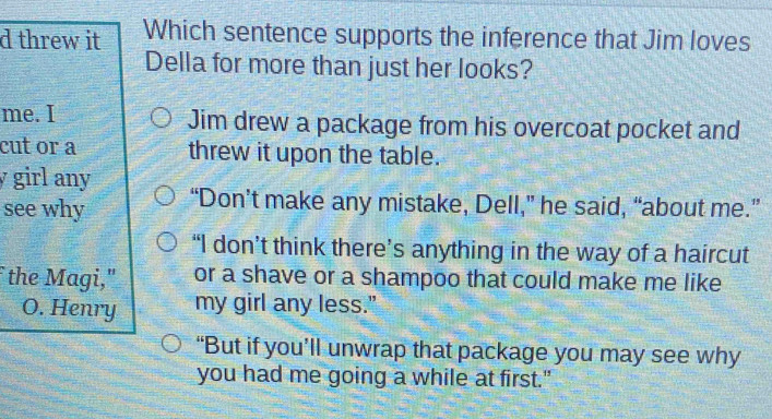 threw it Which sentence supports the inference that Jim loves
Della for more than just her looks?
me. I Jim drew a package from his overcoat pocket and
cut or a threw it upon the table.
y girl any
see why “Don’t make any mistake, Dell,” he said, “about me.”
“I don’t think there’s anything in the way of a haircut
the Magi," or a shave or a shampoo that could make me like
O. Henry my girl any less."
“But if you’ll unwrap that package you may see why
you had me going a while at first."