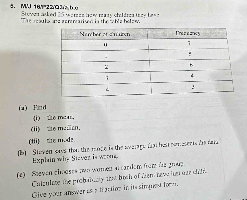 M/J 16/P22/Q3/a,b,c 
Steven asked 25 women how many children they have. 
The results are summarised in the table below. 
(a) Find 
(i) the mean, 
(ii) the median, 
(iii) the mode. 
(b) Steven says that the mode is the average that best represents the data. 
Explain why Steven is wrong. 
(c) Steven chooses two women at random from the group. 
Calculate the probability that both of them have just one child. 
Give your answer as a fraction in its simplest form.