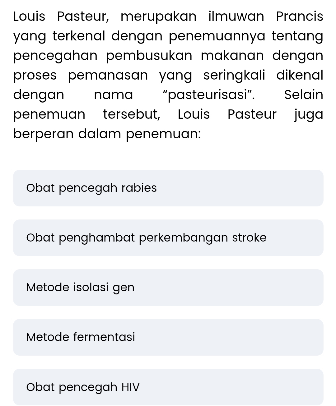 Louis Pasteur, merupakan ilmuwan Prancis
yang terkenal dengan penemuannya tentang .
pencegahan pembusukan makanan dengan .
proses pemanasan yang seringkali dikenal 
dengan nama “pasteurisasi”. Selain
penemuan tersebut, Louis Pasteur juga
berperan dalam penemuan:
Obat pencegah rabies
Obat penghambat perkembangan stroke
Metode isolasi gen
Metode fermentasi
Obat pencegah HIV