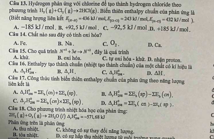 Hydrogen phản ứng với chlorine để tạo thành hydrogen chloride theo
phương trình H_2(g)+Cl_2(g)to 2HCl(g). Biến thiên enthalpy chuẩn của phản ứng là
(Biết năng hrợng liên kết E_(H-H)=436kJ/mo ol,E_(Cl-Cl)=243kJ/mol,E_(H-Cl)=432kJ/mol).
A. -185 kJ/mol. B. +92,5 kJ/mol. C. -92,5 kJ/mol.D. +185 kJ/mo |
Câu 14. Chất nào sau đây có tính oxi hóa?
A. Fe. B. Na . C. O_2. D. Ca.
Câu 15. Cho quá trình N^(+5)+3eto N^(+2) , đây là quá trình
A. khử. B. oxi hóa. C. tự oxi hóa - khử. D. nhận proton.
Câu 16. Enthalpy tạo thành chuẩn (nhiệt tạo thành chuẩn) của một chất có kí hiệu là
A. △ _fH_(298)^0. B. △ _rH. C. △ _rH_(298)^0. D. △ H.
Câu 17. Công thức tính biến thiên enthalpy chuẩn của phản ứng theo năng lượng
liên kết là
A. △ _rH_(298)^o=sumlimits E_b(cn)+sumlimits E_b(sp). B. △ _rH_(298)^0=sumlimits E_b(sp)-sumlimits E_b(cn). (
C. △ _fH_(298)^0=sumlimits E_b(cn)* sumlimits E_b(sp). D. △ _rH_(298)^0=sumlimits E_b(cn)-sumlimits E_b(sp).
d
Câu 18. Cho phương trình nhiệt hóa học của phản ứng:
2H_2(g)+O_2(g)to 2H_2O (1) △ _rH_(298)^0=-571,68kJ
Phản ứng trên là phản ứng h
A. thu nhiệt. C. không có sự thay đổi năng lượng.
kl
B. tỏa nhiệt. D. có sự hấp thụ nhiệt lương từ mội trường xung quanh
C