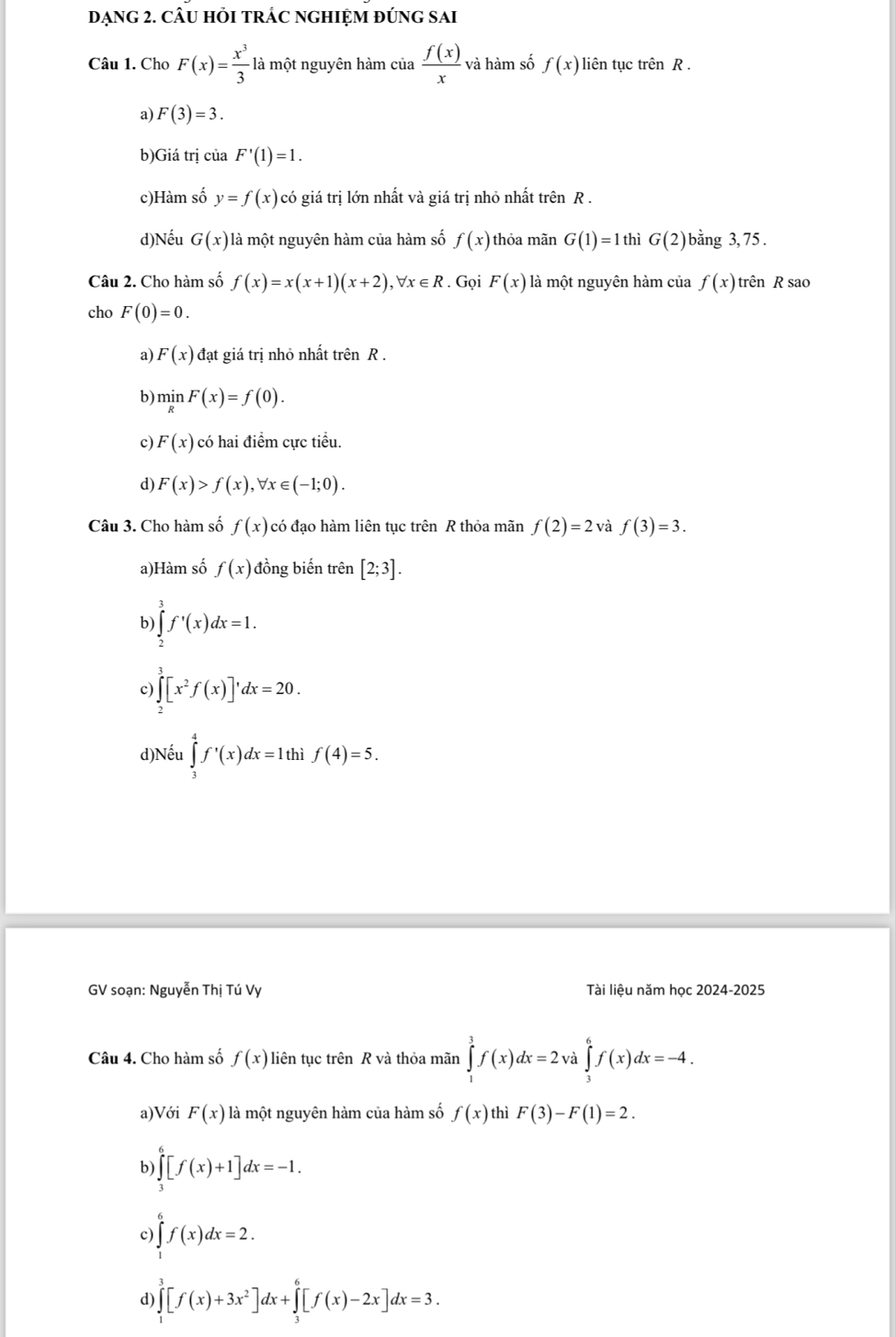 DẠNG 2. CÂU HỏI TRÁC NGHIỆM ĐÚNG SAI
Câu 1. Cho F(x)= x^3/3  là một nguyên hàm của  f(x)/x  và hàm số f(x) liên tục trên R .
a) F(3)=3.
b)Giá trị của F'(1)=1.
c)Hàm số y=f(x) có giá trị lớn nhất và giá trị nhỏ nhất trên R .
d)Nếu G(x) là một nguyên hàm của hàm số f(x) thỏa mãn G(1)=1 thì G(2) bằng 3, 75 .
Câu 2. Cho hàm số f(x)=x(x+1)(x+2),forall x∈ R. Gọi F(x) là một nguyên hàm của f(x) trên R sao
cho F(0)=0.
a) F(x) đạt giá trị nhỏ nhất trên R .
b) minF(x)=f(0).
c) F(x) có hai điểm cực tiểu.
d) F(x)>f(x),forall x∈ (-1;0).
Câu 3. Cho hàm số f(x) có đạo hàm liên tục trên R thỏa mãn f(2)=2 và f(3)=3.
a)Hàm số f(x) đồng biến trên [2;3].
b) ∈tlimits _2^(3f'(x)dx=1.
c) ∈tlimits _2^3[x^2)f(x)]'dx=20.
d)Nếu ∈tlimits _3^(4f^,)(x)dx=1thif(4)=5.
GV soạn: Nguyễn Thị Tú Vy Tài liệu năm học 2024-2025
Câu 4. Cho hàm số f(x) liên tục trên R và thỏa mãn ∈tlimits _1^(3f(x)dx=2va∈tlimits _3^6f(x)dx=-4.
a)Với F(x) là một nguyên hàm của hàm số f(x) thì F(3)-F(1)=2.
b) ∈tlimits _3^6[f(x)+1]dx=-1.
c) ∈tlimits _0^6f(x)dx=2.
d) ∈tlimits _1^3[f(x)+3x^2)]dx+∈tlimits _3^6[f(x)-2x]dx=3.