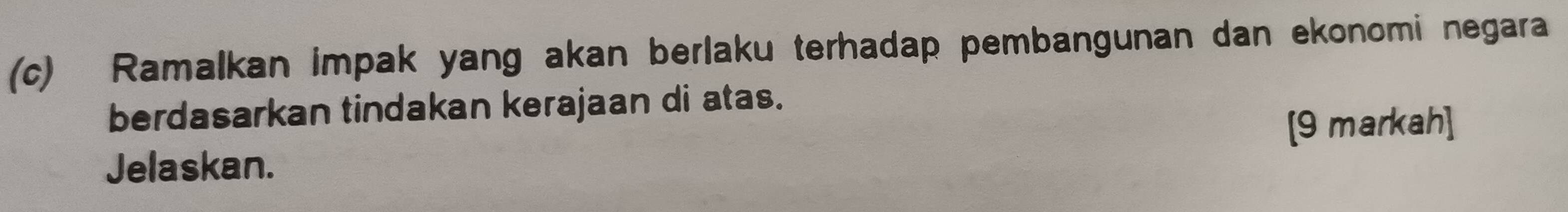 Ramalkan impak yang akan berlaku terhadap pembangunan dan ekonomi negara 
berdasarkan tindakan kerajaan di atas. 
[9 markah] 
Jelaskan.