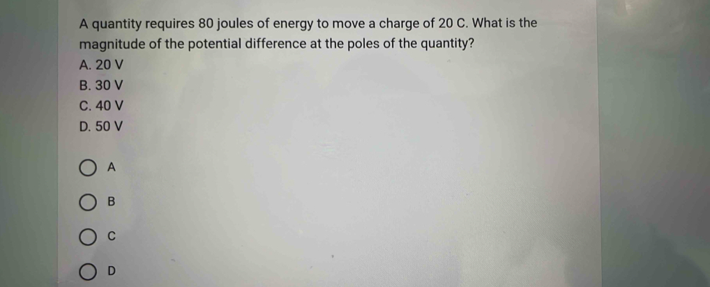 A quantity requires 80 joules of energy to move a charge of 20 C. What is the
magnitude of the potential difference at the poles of the quantity?
A. 20 V
B. 30 V
C. 40 V
D. 50 V
A
B
C
D