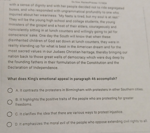 De Now RaciewPraiew 1918oa
with a sense of dignity and with her people decided not to ride segregated 
buses, and who responded with ungrammatical profundity to one who
inquired about her weariness: "My feets is tired, but my soul is at rast."
They will be the young high school and college students, the young
ministers of the gospel and a host of their elders, courageously and
nonviolently sitting in at lunch counters and willingly going to jail for
conscience' sake. One day the South will know that when these
disinherited children of God sat down at lunch counters, they were in
reality standing up for what is best in the American dream and for the
most sacred values in our Judaeo Christian heritage, thereby bringing our
nation back to those great wells of democracy which were dug deep by
the founding fathers in their formulation of the Constitution and the
Declaration of Independence.
What does King's emotional appeal in paragraph 46 accomplish?
A. It contrasts the protesters in Birmingham with protesters in other Southern cities.
B. It highlights the positive traits of the people who are protesting for greater
freedoms.
C. It clarifies the idea that there are various ways to protest injustice.
D. It emphasizes the moral evil of the people who oppose extending civil rights to all