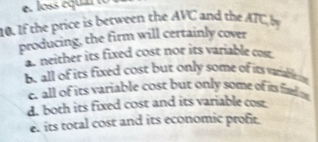 loss équalto
10. If the price is between the AVC and the ATC by
producing, the firm will certainly cover
a. neither its fixed cost nor its variable cost.
b. all of its fixed cost but only some of its varablem
e. all of its variable cost but only some of its fid o
d. both its fixed cost and its variable cost.
e. its total cost and its economic profit.