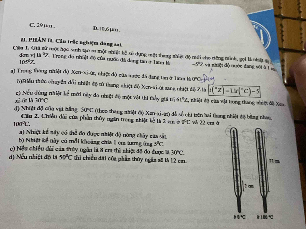 C. 29 μm . D.10,6 µm .
II. PHÀN II. Câu trắc nghiệm đúng sai.
Câu 1. Giả sử một học sinh tạo ra một nhiệt kế sử dụng một thang nhiệt độ mới cho riêng mình, gọi là nhiệt độ 7
105^0Z.
đơn vị là ^circ Z C. Trong đó nhiệt độ của nước đá đang tan ở 1atm là -5^0Z và nhiệt độ nước đang sôi ở 1 am
a) Trong thang nhiệt độ Xen-xi-út, nhiệt độ của nước đá đang tan ở 1atm là 0°C
b)Biểu thức chuyển đổi nhiệt độ từ thang nhiệt độ Xen-xi-út sang nhiệt độ Z là t(^circ Z)=1,1t(^circ C)-5
c) Nếu dùng nhiệt kế mới này đo nhiệt độ một vật thì thấy giá trị
xi-út là 30^oC 61°Z, , nhiệt độ của vật trong thang nhiệt độ Xen-
d) Nhiệt độ của vật bằng 50°C (theo thang nhiệt độ Xen-xi-út) đề số chỉ trên hai thang nhiệt độ bằng nhau.
Câu 2. Chiều dài của phần thủy ngân trong nhiệt kế là 2 cm ở 0^0C và 22 cm ở
100^0C.
a) Nhiệt kế này có thể đo được nhiệt độ nóng chảy của sắt.
b) Nhiệt kế này có mỗi khoảng chia 1 cm tương ứng 5^0C.
c) Nếu chiều dài của thủy ngân là 8 cm thì nhiệt độ đo được là 30°C.
d) Nếu nhiệt độ là 50°C thì chiều dài của phần thủy ngân sẽ là 12 cm.