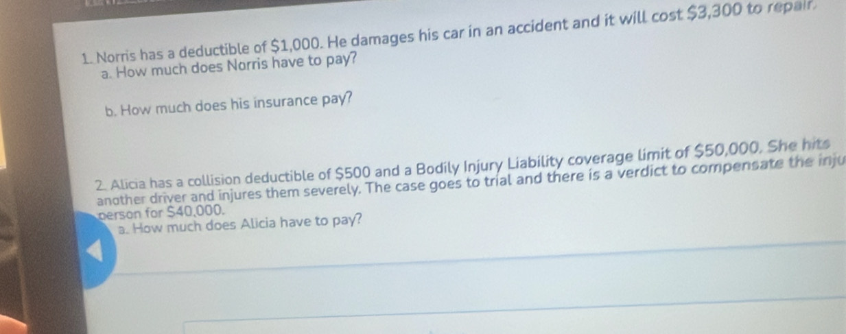 Norris has a deductible of $1,000. He damages his car in an accident and it will cost $3,300 to repair 
a. How much does Norris have to pay? 
b. How much does his insurance pay? 
2. Alicia has a collision deductible of $500 and a Bodily Injury Liability coverage limit of $50,000. She hit 
another driver and injures them severely. The case goes to trial and there is a verdict to compensate the inju 
person for $40,000. 
a. How much does Alicia have to pay?