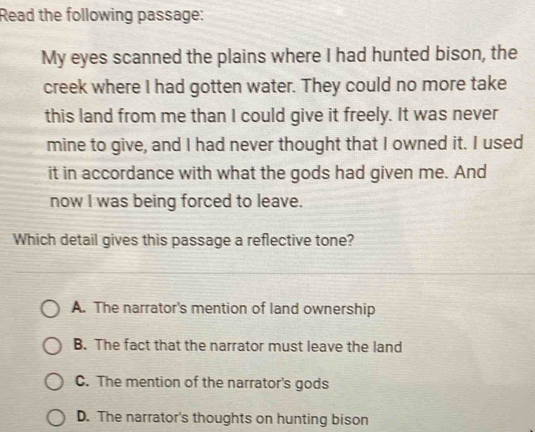 Read the following passage:
My eyes scanned the plains where I had hunted bison, the
creek where I had gotten water. They could no more take
this land from me than I could give it freely. It was never
mine to give, and I had never thought that I owned it. I used
it in accordance with what the gods had given me. And
now I was being forced to leave.
Which detail gives this passage a reflective tone?
A. The narrator's mention of land ownership
B. The fact that the narrator must leave the land
C. The mention of the narrator's gods
D. The narrator's thoughts on hunting bison