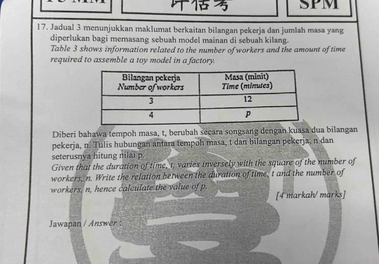 SPM 
17. Jadual 3 menunjukkan maklumat berkaitan bilangan pekerja dan jumlah masa yang 
diperlukan bagi memasang sebuah model mainan di sebuah kilang. 
Table 3 shows information related to the number of workers and the amount of time 
required to assemble a toy model in a factory. 
Diberi bahawa tempoh masa, t, berubah secara songsang dengan kuasa dua bilangan 
pekerja, n. Tulis hubungan antara tempoh masa, t dan bilangan pekerja, n dan 
seterusnya hitung nilai p. 
Given that the duration of time, t, varies inversely with the square of the number of 
workers, n. Write the relation between the duration of time, t and the number of 
workers, n, hence calculate the value of p. 
[4 markah/marks] 
Jawapan / Answer :