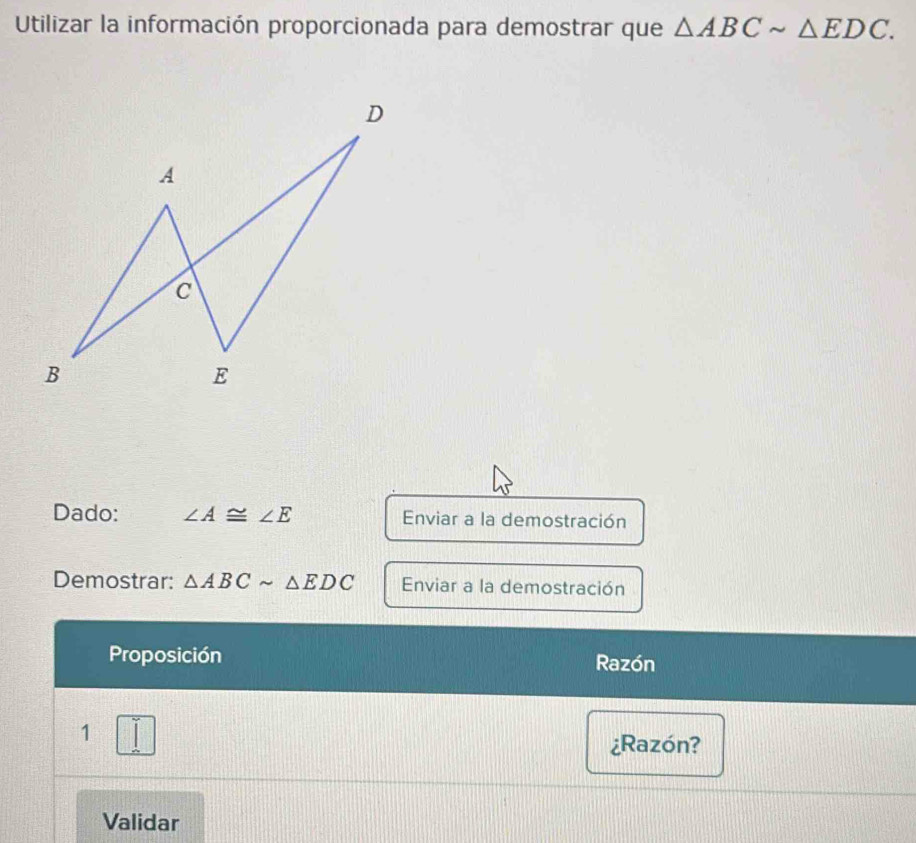 Utilizar la información proporcionada para demostrar que △ ABCsim △ EDC. 
Dado: ∠ A≌ ∠ E Enviar a la demostración 
Demostrar: △ ABCsim △ EDC Enviar a la demostración 
Proposición Razón 
1 
¿Razón? 
Validar