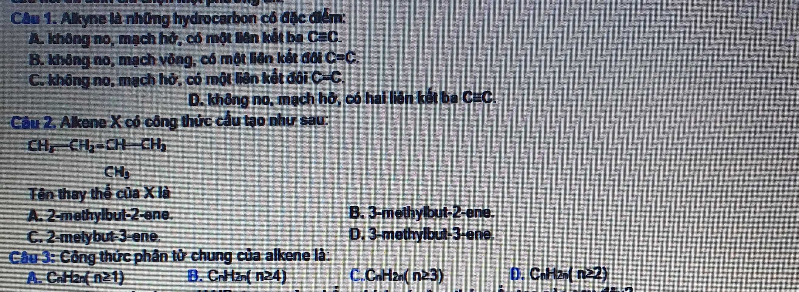 Alkyne là những hydrocarbon có đặc điểm:
A. không no, mạch hở, có một liên kết ba Cequiv C.
B. không no, mạch vòng, có một liên kết đối C=C.
C. không no, mạch hở, có một liên kết đôi C=C.
D. không no, mạch hở, có hai liên kết ba C≡C.
Câu 2. Alkene X có công thức cầu tạo như sau:
CH_3-CH_2=CH-CH_3
CH_3
Tên thay thể của X là
A. 2 -methylbut -2 -ene. B. 3 -methylbut -2 -ene.
C. 2 -metybut- 3 -ene. D. 3 -methylbut -3 -ene.
Câu 3: Công thức phân tử chung của alkene là:
A.C _nH_2n(n≥ 1) B. C_nH_2n(n≥ 4) C. C_nH_2n(n≥ 3) D. C_nH_2n(n≥ 2)