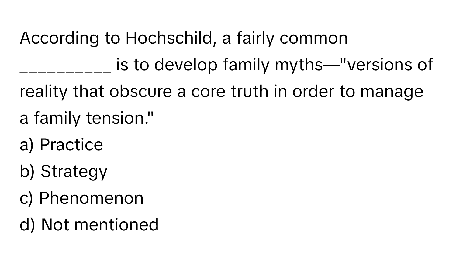 According to Hochschild, a fairly common __________ is to develop family myths—"versions of reality that obscure a core truth in order to manage a family tension."

a) Practice 
b) Strategy 
c) Phenomenon 
d) Not mentioned