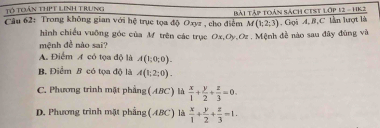 TÔ TOÁN THPT LINH TRUNG
Câu 62: Trong không gian với hệ trục tọa độ Oxyz , cho điểm BàI TậP TOáN SácH CTST Lớp 12 - HK2
M(1;2;3). Gọi A, B, C lần lượt là
hình chiếu vuông góc của M trên các trục Ox, Oy, Oz. Mệnh đề nào sau đây đúng và
mệnh đề nào sai?
A. Điểm A có tọa độ là A(1;0;0).
B. Điểm B có tọa độ là A(1;2;0).
C. Phương trình mặt phẳng(ABC) là  x/1 + y/2 + z/3 =0.
D. Phương trình mặt phẳng(ABC) là  x/1 + y/2 + z/3 =1.