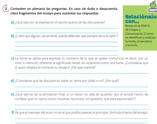 Contesten en plenaria las preguntas. En caso de duda o desacuerdo, 
citen fragmentos del ensayo para sustentar sus respuestas. 
Relaciónalo 
a) ¿Qué opinión se expresa en el escrito acerca de las discusiones? con... 
_ 
Revisa en la PDA14 
_ 
de Lengua y 
Comunicación 2 cómo 
b) ¿Crees que alguien, seriamente, pueda defender que siempre tiene la razón? se identifican y analizan 
_la ironía, el sarcasmo 
_y la burla. 
_ 
_ 
c) La ironía se utiliza para expresar lo contrario de lo que se quiere comunicar, es decir, con un 
tono o intención diferente al significado literal, en ocasiones como una burla. ¿Consideras que 
el autor emplea la ironía en su ensayo? ¿De qué manera? 
_ 
d) ¿Consideras que las discusiones sobre un tema son útiles o no? ¿Por qué? 
_ 
_ 
e) ¿Qué opinas de la afirmación final: si un lector no está de acuerdo "por el simple hecho de 
confesar que no opina como nosotros, reconoce, sin quererlo, que está equivocado"? 
_ 
_ 
#) Ya que el mensaje del autor no es el que podría parecer al principio, formula el tema del ensayo: 
_ 
_