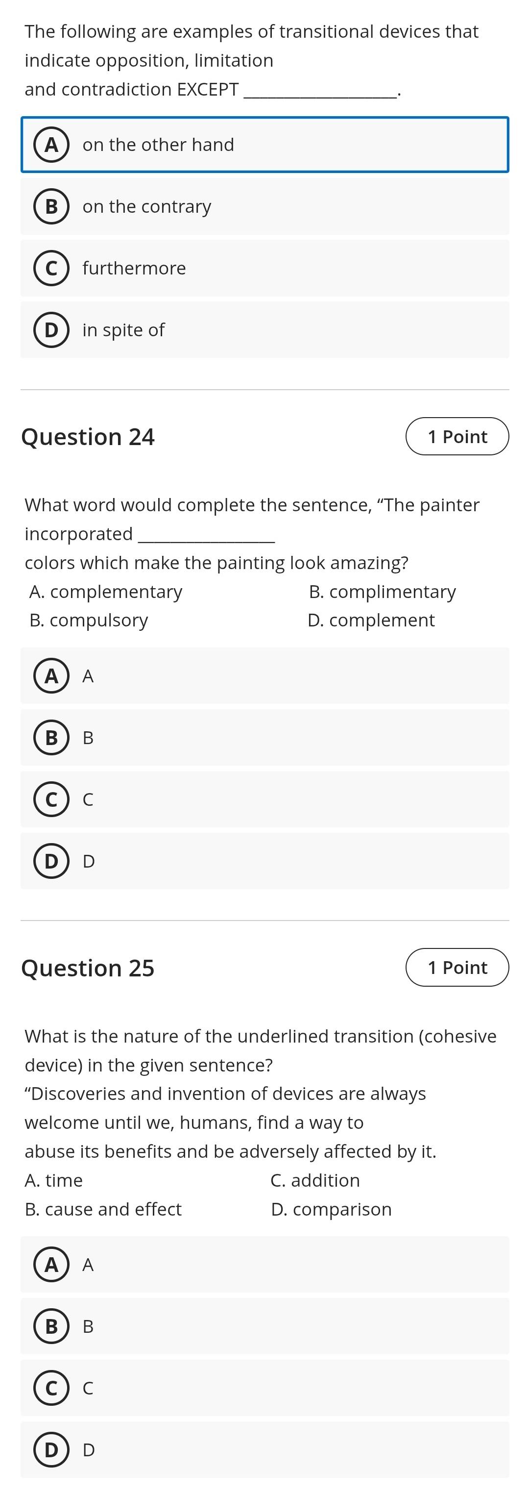 The following are examples of transitional devices that
indicate opposition, limitation
and contradiction EXCEPT
__.
A ) on the other hand
Bon the contrary
Cfurthermore
D in spite of
Question 24 1 Point
What word would complete the sentence, “The painter
incorporated_
colors which make the painting look amazing?
A. complementary B. complimentary
B. compulsory D. complement
A  A
BB
C  C
DD
Question 25 1 Point
What is the nature of the underlined transition (cohesive
device) in the given sentence?
“Discoveries and invention of devices are always
welcome until we, humans, find a way to
abuse its benefits and be adversely affected by it.
A. time C. addition
B. cause and effect D. comparison
A) A
BB
c) c
DD