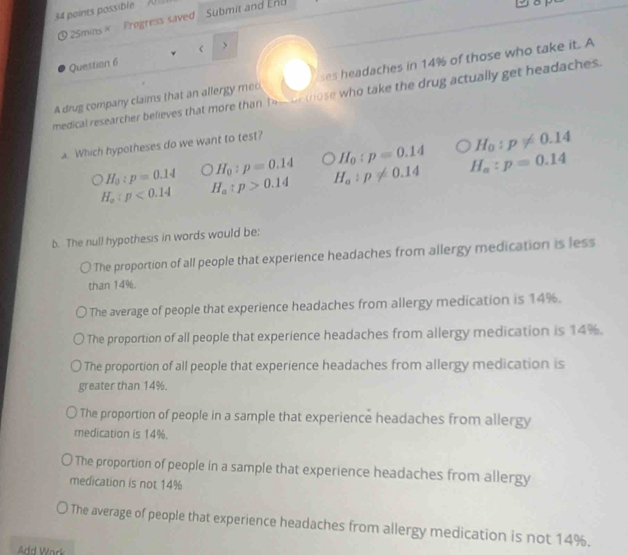 possible A Submit and En
25mins× Progress saved
<
Question 6
A drug company claims that an allergy me ses headaches in  14% of those who take it. A
medical researcher believes that more than Tee oe those who take the drug actually get headaches.
a. Which hypotheses do we want to test?
H_0:p=0.14 O H_0:p=0.14 H_0:p=0.14 H_0:p!= 0.14
H_a:p<0.14 H_a:p>0.14 H_a:p!= 0.14 H_a:p=0.14
b. The null hypothesis in words would be:
The proportion of all people that experience headaches from allergy medication is less
than 14%.
The average of people that experience headaches from allergy medication is 14%.
The proportion of all people that experience headaches from allergy medication is 14%.
The proportion of all people that experience headaches from allergy medication is
greater than 14%.
The proportion of people in a sample that experience headaches from allergy
medication is 14%.
The proportion of people in a sample that experience headaches from allergy
medication is not 14%
The average of people that experience headaches from allergy medication is not 14%.
Add Work