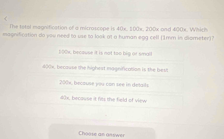 The total magnification of a microscope is 40x, 100x, 200x and 400x. Which
magnification do you need to use to look at a human egg cell (1mm in diameter)?
100x, because it is not too big or small
400x, because the highest magnification is the best
200x, because you can see in details
40x, because it fits the field of view
Choose an answer