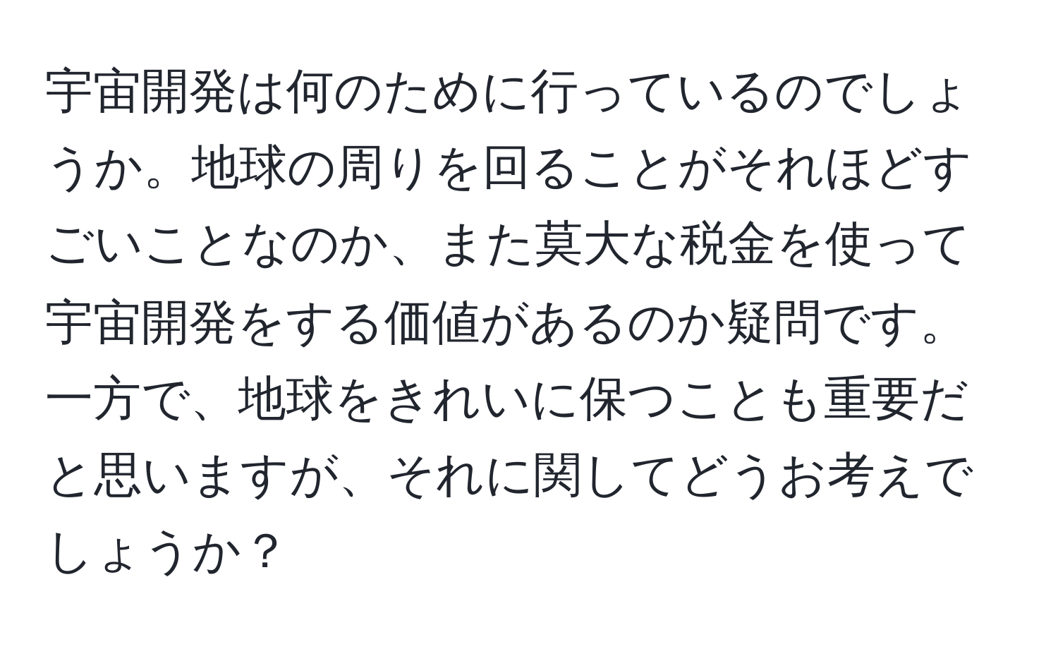 宇宙開発は何のために行っているのでしょうか。地球の周りを回ることがそれほどすごいことなのか、また莫大な税金を使って宇宙開発をする価値があるのか疑問です。一方で、地球をきれいに保つことも重要だと思いますが、それに関してどうお考えでしょうか？