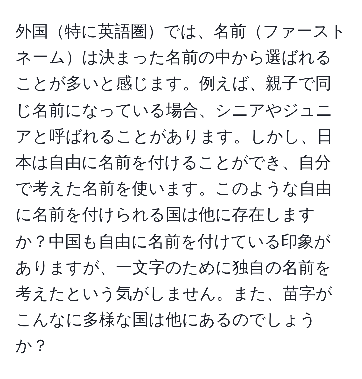 外国特に英語圏では、名前ファーストネームは決まった名前の中から選ばれることが多いと感じます。例えば、親子で同じ名前になっている場合、シニアやジュニアと呼ばれることがあります。しかし、日本は自由に名前を付けることができ、自分で考えた名前を使います。このような自由に名前を付けられる国は他に存在しますか？中国も自由に名前を付けている印象がありますが、一文字のために独自の名前を考えたという気がしません。また、苗字がこんなに多様な国は他にあるのでしょうか？