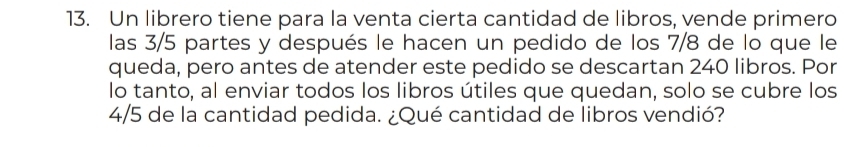 Un librero tiene para la venta cierta cantidad de libros, vende primero 
las 3/5 partes y después le hacen un pedido de los 7/8 de lo que le 
queda, pero antes de atender este pedido se descartan 240 libros. Por 
lo tanto, al enviar todos los libros útiles que quedan, solo se cubre los
4/5 de la cantidad pedida. ¿Qué cantidad de libros vendió?