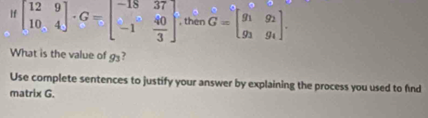 If beginbmatrix 12&9 10&4endbmatrix · G=beginbmatrix -18&37 -1& 40/3 endbmatrix , then G=beginbmatrix g_1&g_2 g_3&g_4endbmatrix. 
What is the value of 50°
Use complete sentences to justify your answer by explaining the process you used to find
matrix G.