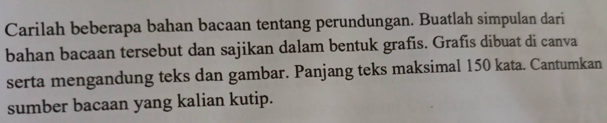 Carilah beberapa bahan bacaan tentang perundungan. Buatlah simpulan dari 
bahan bacaan tersebut dan sajikan dalam bentuk grafis. Grafis dibuat di canva 
serta mengandung teks dan gambar. Panjang teks maksimal 150 kata. Cantumkan 
sumber bacaan yang kalian kutip.