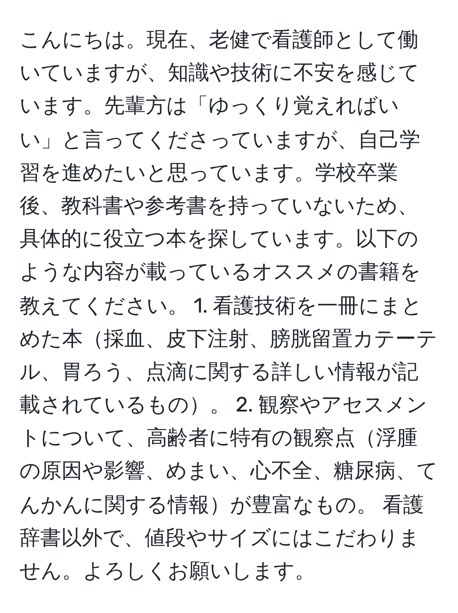 こんにちは。現在、老健で看護師として働いていますが、知識や技術に不安を感じています。先輩方は「ゆっくり覚えればいい」と言ってくださっていますが、自己学習を進めたいと思っています。学校卒業後、教科書や参考書を持っていないため、具体的に役立つ本を探しています。以下のような内容が載っているオススメの書籍を教えてください。 1. 看護技術を一冊にまとめた本採血、皮下注射、膀胱留置カテーテル、胃ろう、点滴に関する詳しい情報が記載されているもの。 2. 観察やアセスメントについて、高齢者に特有の観察点浮腫の原因や影響、めまい、心不全、糖尿病、てんかんに関する情報が豊富なもの。 看護辞書以外で、値段やサイズにはこだわりません。よろしくお願いします。