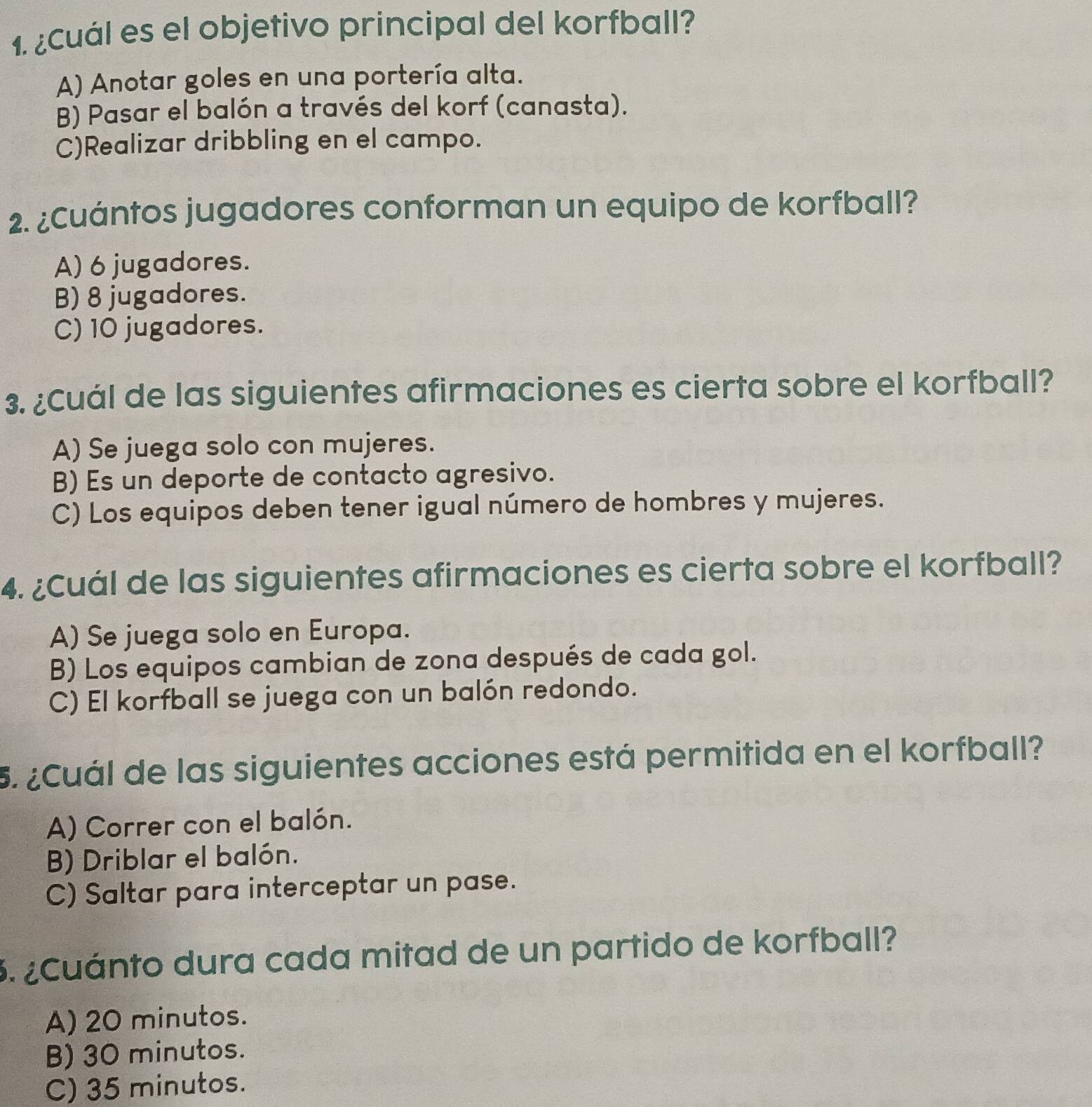 ¿Cuál es el objetivo principal del korfball?
A) Anotar goles en una portería alta.
B) Pasar el balón a través del korf (canasta).
C)Realizar dribbling en el campo.
2. ¿Cuántos jugadores conforman un equipo de korfball?
A) 6 jugadores.
B) 8 jugadores.
C) 10 jugadores.
3. ¿Cuál de las siguientes afirmaciones es cierta sobre el korfball?
A) Se juega solo con mujeres.
B) Es un deporte de contacto agresivo.
C) Los equipos deben tener igual número de hombres y mujeres.
4. ¿Cuál de las siguientes afirmaciones es cierta sobre el korfball?
A) Se juega solo en Europa.
B) Los equipos cambian de zona después de cada gol.
C) El korfball se juega con un balón redondo.
5. ¿Cuál de las siguientes acciones está permitida en el korfball?
A) Correr con el balón.
B) Driblar el balón.
C) Saltar para interceptar un pase.
3. ¿Cuánto dura cada mitad de un partido de korfball?
A) 20 minutos.
B) 30 minutos.
C) 35 minutos.