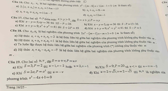 Nghiệm đương phân biệt D
Câu
Câu 16. Cho x_1,x_2 là hai nghiệm của phương trình x^2-(m-8)x+12m-1=0 ( là tham số)
n) 2(x_1+x_2)+x_1x_2=14m-17 b) x_1+x_2=8-m
c) x_1+x_2+x_1.x_2=11m-7
d) x_1x_2=12m-1 c
Câu 17. Cho hai số X Y thốa mãn x>y>0 , dặn S=x+y,P=x.y
a) Khi x-y=5;xy=36 thì
e) Khi x+y=9;x^2+y^2=41 2S-P=26 b) Khi x-y=5;xy=36 thì S:P=13:36
thì S+2P=49 d) Khi x+y=9;x^2+y^2=41 thì S-P=5
Câu 18. Cho x_1,x_2 là hai nghiệm của phương trình 2x^2-(m-1)x-m+3=0 ( m là tham số)
a) Hệ thức x_1+x_2+x_1.x_2=2 là hệ thức liên hệ giữa hai nghiệm của phương trình không phụ thuộc vào m .
b) Hệ thức x_1+x_2+x_1.x_2=1 là hệ thức liên hệ giữa hai nghiệm của phương trình không phụ thuộc vào m .
c) Ta luôn lập được hệ thức liên hệ giữa hai nghiệm của phương trình (*) không phụ thuộc vào m
d) Hộ thức x_1+x_2-x_1.x_2=-7 là hệ thức liên hệ giữa hai nghiệm của phương trình không phụ thuộc vào
m .
Cầâu 19. Cho hai số # v , datS=u+v;P=uw
a) Khi S=3;P=2 th1 u=1,v=2 hoặc u=2,v=1 b) KhlS=9;P=20 và u thì u-v=-2
c) Khi S=2a;P=a^2 thì u=-v d) Khi u=2+sqrt(3);v=2-sqrt(3) thì u,v là nghiệm của
phương trình x^2-4x+1=0
Trang 16/25 -