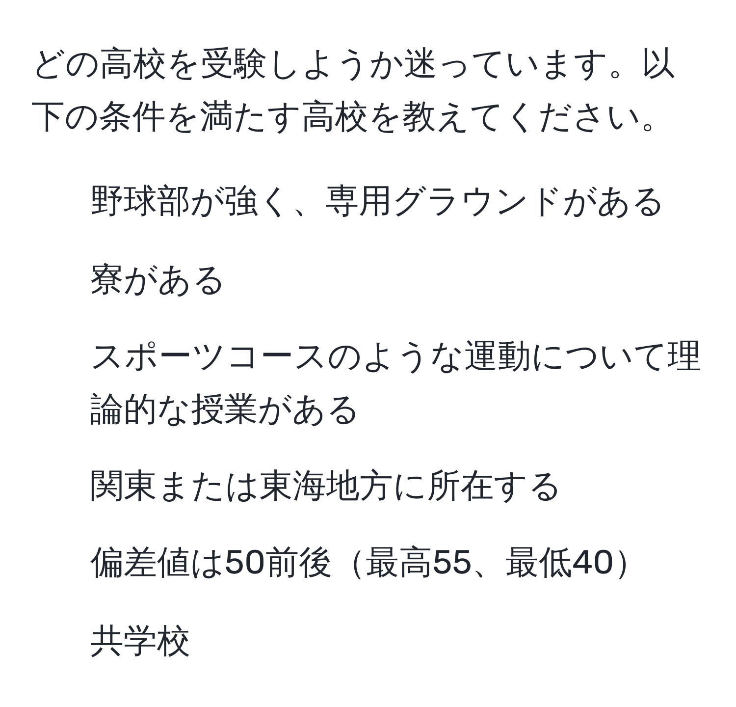 どの高校を受験しようか迷っています。以下の条件を満たす高校を教えてください。  
- 野球部が強く、専用グラウンドがある  
- 寮がある  
- スポーツコースのような運動について理論的な授業がある  
- 関東または東海地方に所在する  
- 偏差値は50前後最高55、最低40  
- 共学校