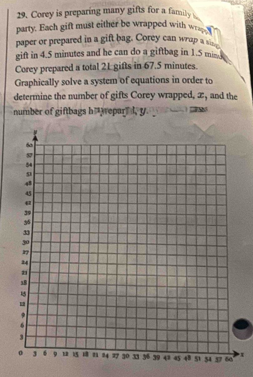 Corey is preparing many gifts for a family 
party. Each gift must either be wrapped with wrapp 
paper or prepared in a gift bag. Corey can wrap a sing 
gift in 4.5 minutes and he can do a giftbag in 1.5 mind 
Corey prepared a total 21 gifts in 67.5 minutes. 
Graphically solve a system of equations in order to 
determine the number of gifts Corey wrapped, x, and the 
number of giftbags h repar" d, y

x