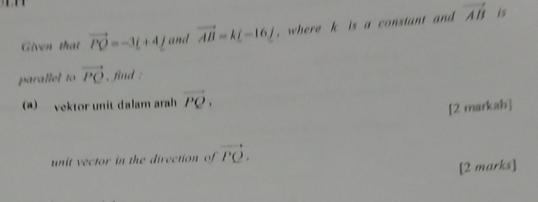 Given that vector PQ=-3t+4t and vector AB=k[-16] , where k is a constant and vector AB is 
parallel to vector PQ , find : 
a) vektor unit dalam arah vector PQ. 
[2 markah] 
unit vector in the direction of vector PQ. 
[2 marks]