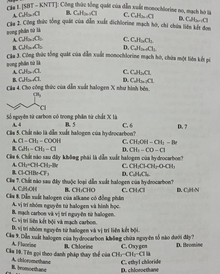 Nhạn [SBT-KNTT] ]: Công thức tổng quát của dẫn xuất monochlorine no, mạch hở là
A. C_nH_2n-5Cl B. C_nH_2n-3Cl C. C_nH_2n-1Cl
Câu 2. Công thức tổng quát của dẫn xuất dichlorine mạch hở, chỉ chứa liên kết đơn
trong phân tử là D. C_nH_2n+1Cl
A. C_nH_2n-2Cl_2. C. C_nH_2nCl_2.
B. C_nH_2n-4Cl_2. D. C_nH_2n-6Cl_2.
Câu 3. Công thức tổng quát của dẫn xuất monochlorine mạch hở, chứa một liên kết pi
trong phân tử là
A. C_nH_2n-1Cl. C. C_nH_2nCl.
B. C_nH_2n-4Cl. D. C_nH_2n-2Cl.
Câu 4. Cho công thức của dẫn xuất halogen X như hình bên.
Số nguyên tử carbon có trong phân tử chất X là
A. 4 B. 5 C. 6 D. 7
Câu 5. Chất nào là dẫn xuất halogen của hydrocarbon?
A. Cl-CH_2-COOH C. CH_2OH-CH_2-Br
B. C_6H_5-CH_2-Cl D. CH_3-CO-Cl
Câu 6. Chất nào sau đây không phải là dẫn xuất halogen của hydrocarbon?
A. CH_2=CH-CH_2-Br C. CH_2Cl-CH_2-O-CH_3
B. Cl-CHBr-CF_3 D. C_6H_6Cl_6.
Câu 7. Chất nào sau đây thuộc loại dẫn xuất halogen của hydrocarbon?
A. C_2H_5OH B. CH_3 CHO C. CH_3Cl C_2H_7N
D.
Câu 8. Dẫn xuất halogen của alkane có đồng phân
A. vị trí nhóm nguyên tử halogen và hình học.
B. mạch carbon và vị trí nguyên tử halogen.
C. vị trí liên kết bội và mạch carbon.
D. vị trí nhóm nguyên từ halogen và vị trí liên kết bội.
Câu 9. Dẫn xuất halogen của hydrocarbon không chứa nguyên tố nào dưới đây?
A. Fluorine B. Chlorine C. Oxygen D. Bromine
Câu 10. Tên gọi theo danh pháp thay thế của CH_3-CH_2 - C là
A. chloromethane
C. ethyl chloride
B. bromoethane
D. chloroethane