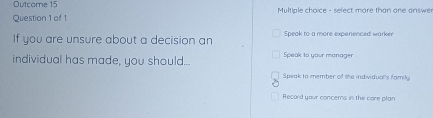 Outcome 15
Question 1 of 1 Multiple choice - sefect more than one answer
If you are unsure about a decision an Speak to a more experienced warker
individual has made, you should... Speak to your manager
Speak to member of the individual's family
Record your concems in the core plan