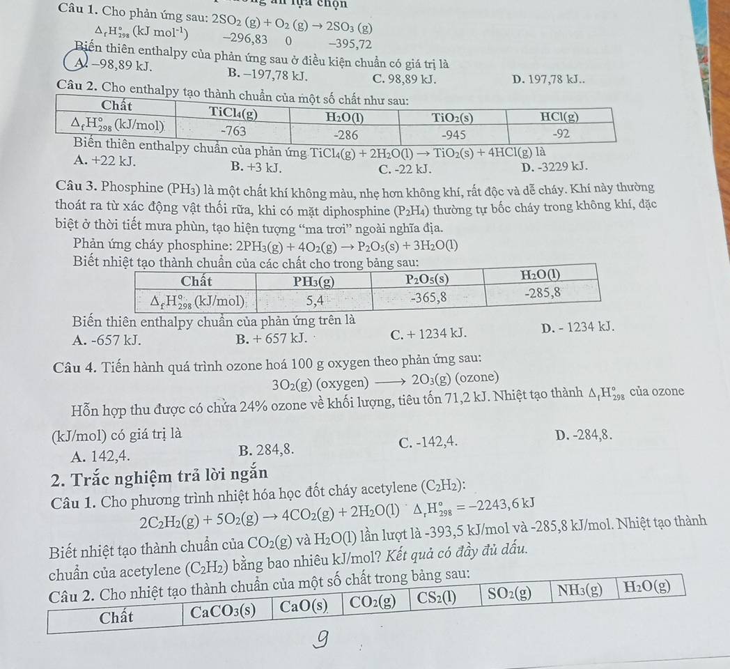 an tựa chọn
Câu 1. Cho phản ứng sau: 2SO_2(g)+O_2(g)to 2SO_3(g)
△ _rH_(298)°(kJmol^(-1)) -296,83  0 -395,72
Biến thiên enthalpy của phản ứng sau ở điều kiện chuẩn có giá trị là
Al −98,89 kJ. B. -197,78 kJ. C. 98,89 kJ. D. 197,78 kJ..
Câu 2. Cho enthalp
a phản ứng TiCl Cl_4(g)+2H_2O(l)to TiO_2(s)+4HCl(g)la
A. +22 kJ. B. +3 kJ.
C. -22 kJ. D. -3229 kJ.
Câu 3. Phosphine (PH₃) là một chất khí không màu, nhẹ hơn không khí, rất độc và dễ cháy. Khí này thường
thoát ra từ xác động vật thối rữa, khi có mặt diphosphine (P_2H_4) thường tự bốc cháy trong không khí, đặc
biệt ở thời tiết mưa phùn, tạo hiện tượng “ma trơi” ngoài nghĩa địa.
Phản ứng cháy phosphine: 2PH_3(g)+4O_2(g)to P_2O_5(s)+3H_2O(l)
Biết nhiệt tạo thành chuẩn của các chất cho trong bảng sau:
Biến thiên enthalpy chuẩn của phản ứng trên là
A. -657 kJ. B. + 657 kJ. C. + 1234 kJ. D. - 1234 kJ.
Câu 4. Tiến hành quá trình ozone hoá 100 g oxygen theo phản ứng sau:
3O_2(g) (oxygen) to 2O_3(g) (ozone)
Hỗn hợp thu được có chứa 24% ozone về khối lượng, tiêu tốn 71,2 kJ. Nhiệt tạo thành △ _fH_(298)° của ozone
(kJ/mol) có giá trị là D. -284,8.
A. 142,4. B. 284,8. C. -142,4.
2. Trắc nghiệm trả lời ngắn
Câu 1. Cho phương trình nhiệt hóa học đốt cháy acetylene (C_2H_2)
2C_2H_2(g)+5O_2(g)to 4CO_2(g)+2H_2O(l)△ _rH_(298)°=-2243,6kJ
Biết nhiệt tạo thành chuẩn của CO_2(g) và H_2O(1) lần lượt là -393,5 kJ/mol và -285,8 kJ/mol. Nhiệt tạo thành
bằng bao nhiêu kJ/mol? Kết quả có đầy đủ dấu.